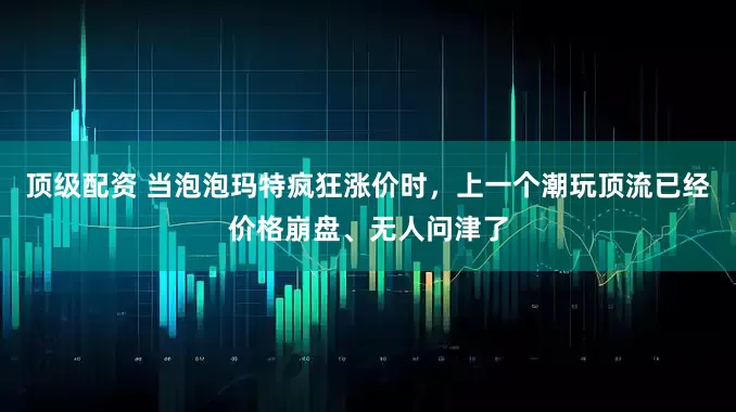顶级配资 当泡泡玛特疯狂涨价时，上一个潮玩顶流已经价格崩盘、无人问津了