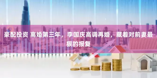 豪配投资 离婚第三年，李国庆高调再婚，藏着对前妻最狠的报复
