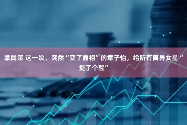 掌尚策 这一次，突然“变了面相”的章子怡，给所有离异女星“提了个醒”
