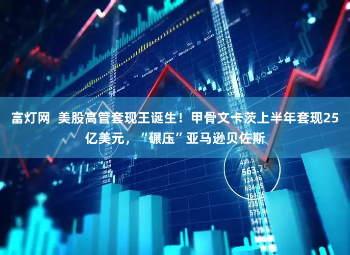 富灯网  美股高管套现王诞生！甲骨文卡茨上半年套现25亿美元，“碾压”亚马逊贝佐斯