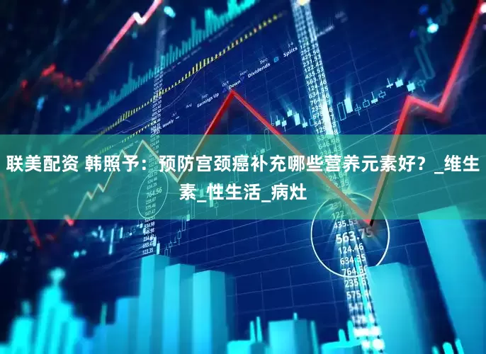 联美配资 韩照予：预防宫颈癌补充哪些营养元素好？_维生素_性生活_病灶