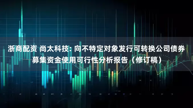 浙商配资 尚太科技: 向不特定对象发行可转换公司债券募集资金使用可行性分析报告（修订稿）