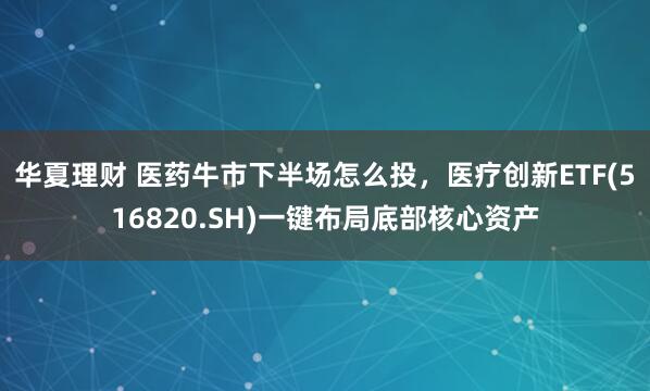 华夏理财 医药牛市下半场怎么投，医疗创新ETF(516820.SH)一键布局底部核心资产