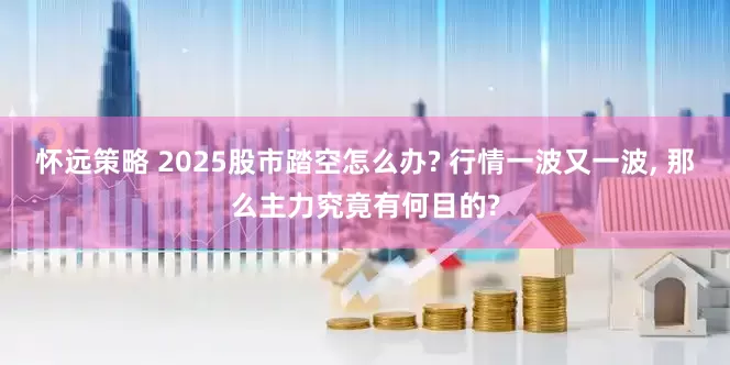 怀远策略 2025股市踏空怎么办? 行情一波又一波, 那么主力究竟有何目的?