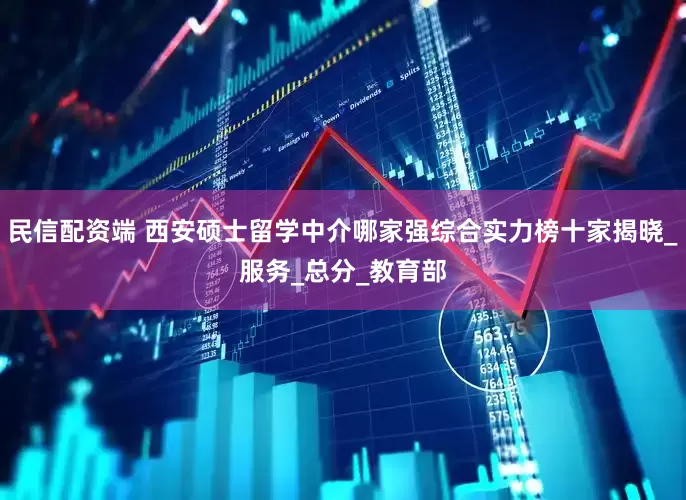 民信配资端 西安硕士留学中介哪家强综合实力榜十家揭晓_服务_总分_教育部