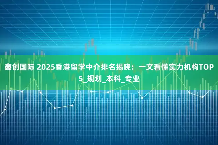 鑫创国际 2025香港留学中介排名揭晓：一文看懂实力机构TOP5_规划_本科_专业