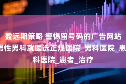 盈远期策略 警惕留号码的广告网站，沈阳男性男科就医选正规医院_男科医院_患者_治疗