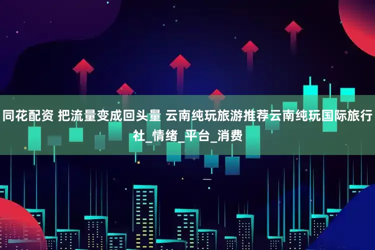 同花配资 把流量变成回头量 云南纯玩旅游推荐云南纯玩国际旅行社_情绪_平台_消费