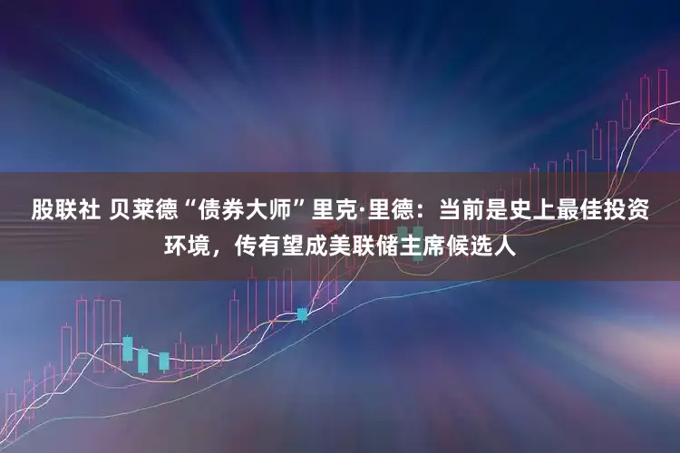 股联社 贝莱德“债券大师”里克·里德：当前是史上最佳投资环境，传有望成美联储主席候选人