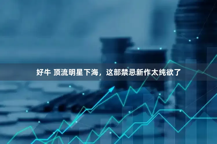 好牛 顶流明星下海，这部禁忌新作太纯欲了