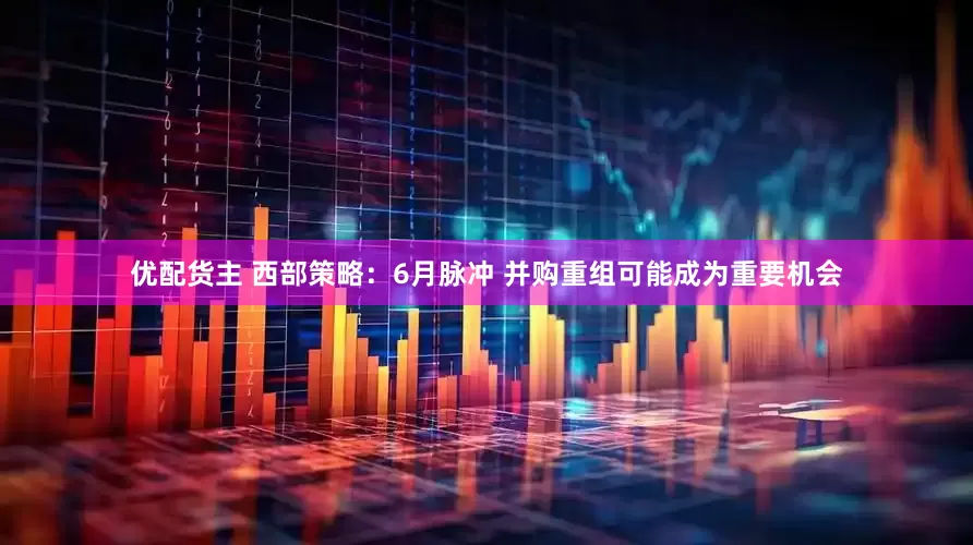 优配货主 西部策略：6月脉冲 并购重组可能成为重要机会
