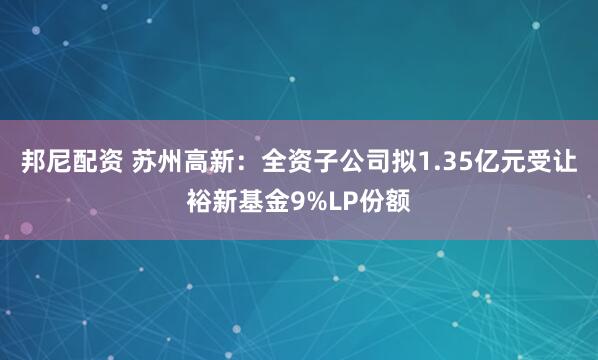 邦尼配资 苏州高新：全资子公司拟1.35亿元受让裕新基金9%LP份额