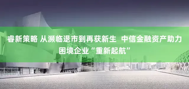 睿新策略 从濒临退市到再获新生  中信金融资产助力困境企业“重新起航”