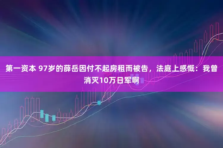 第一资本 97岁的薛岳因付不起房租而被告，法庭上感慨：我曾消灭10万日军啊