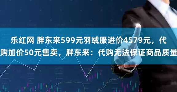 乐红网 胖东来599元羽绒服进价4579元，代购加价50元售卖，胖东来：代购无法保证商品质量