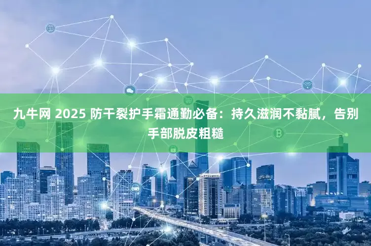九牛网 2025 防干裂护手霜通勤必备：持久滋润不黏腻，告别手部脱皮粗糙