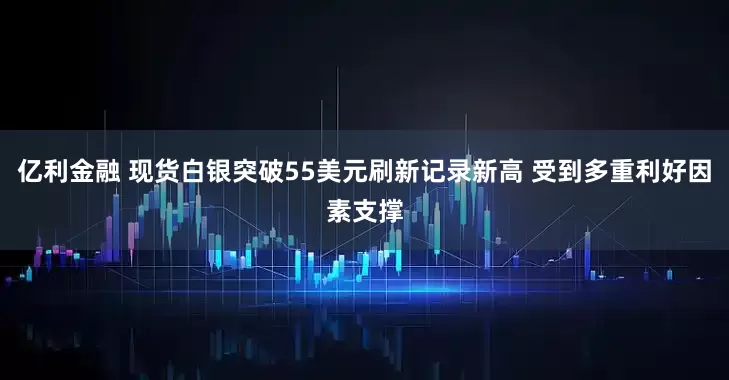 亿利金融 现货白银突破55美元刷新记录新高 受到多重利好因素支撑
