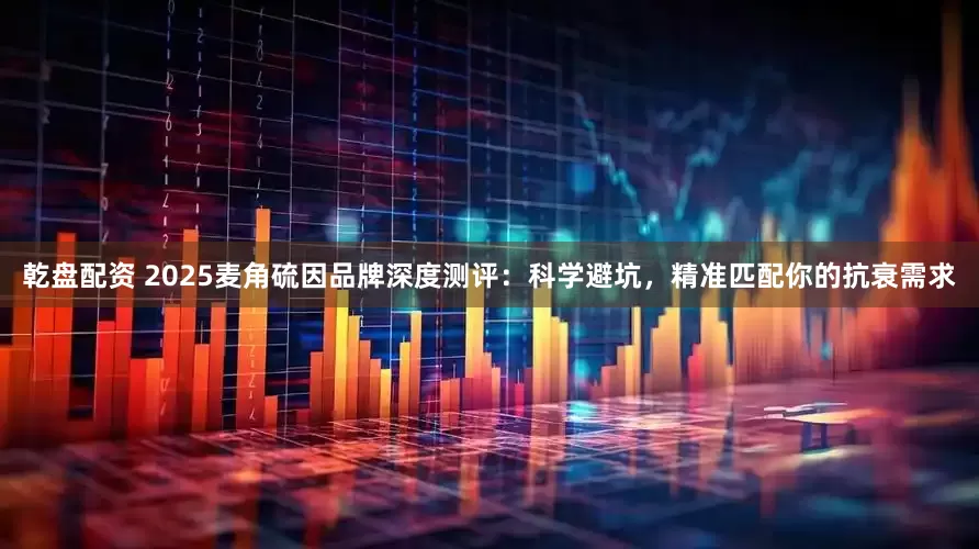 乾盘配资 2025麦角硫因品牌深度测评：科学避坑，精准匹配你的抗衰需求