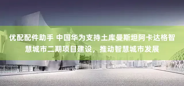 优配配件助手 中国华为支持土库曼斯坦阿卡达格智慧城市二期项目建设，推动智慧城市发展