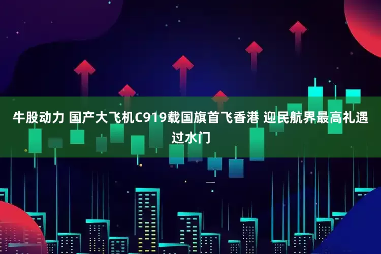 牛股动力 国产大飞机C919载国旗首飞香港 迎民航界最高礼遇过水门