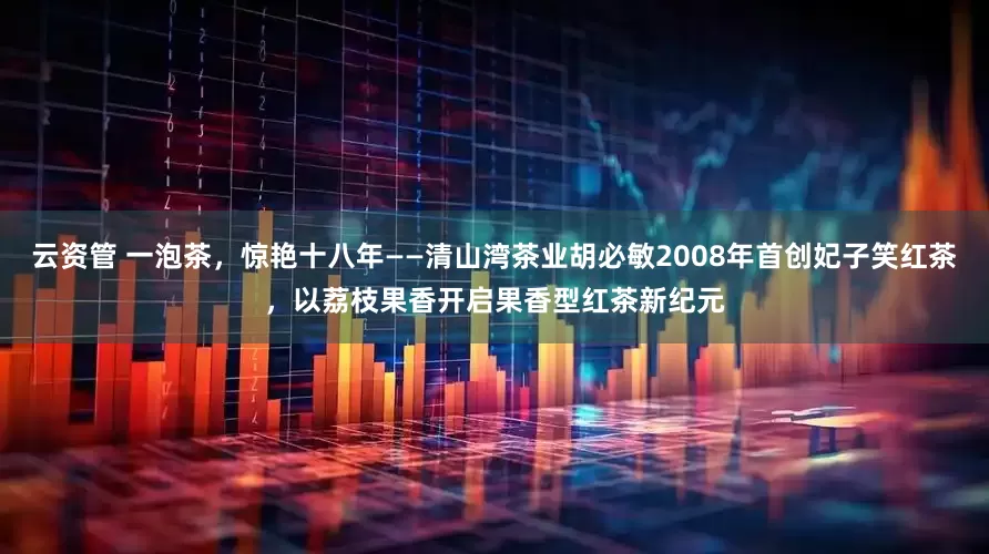 云资管 一泡茶，惊艳十八年——清山湾茶业胡必敏2008年首创妃子笑红茶，以荔枝果香开启果香型红茶新纪元