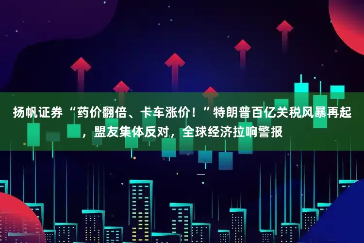 扬帆证券 “药价翻倍、卡车涨价！”特朗普百亿关税风暴再起，盟友集体反对，全球经济拉响警报